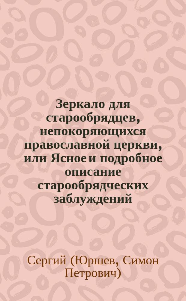 Зеркало для старообрядцев, непокоряющихся православной церкви, или Ясное и подробное описание старообрядческих заблуждений, с опровержением оных и воззвание их к истинной Христовой церкви