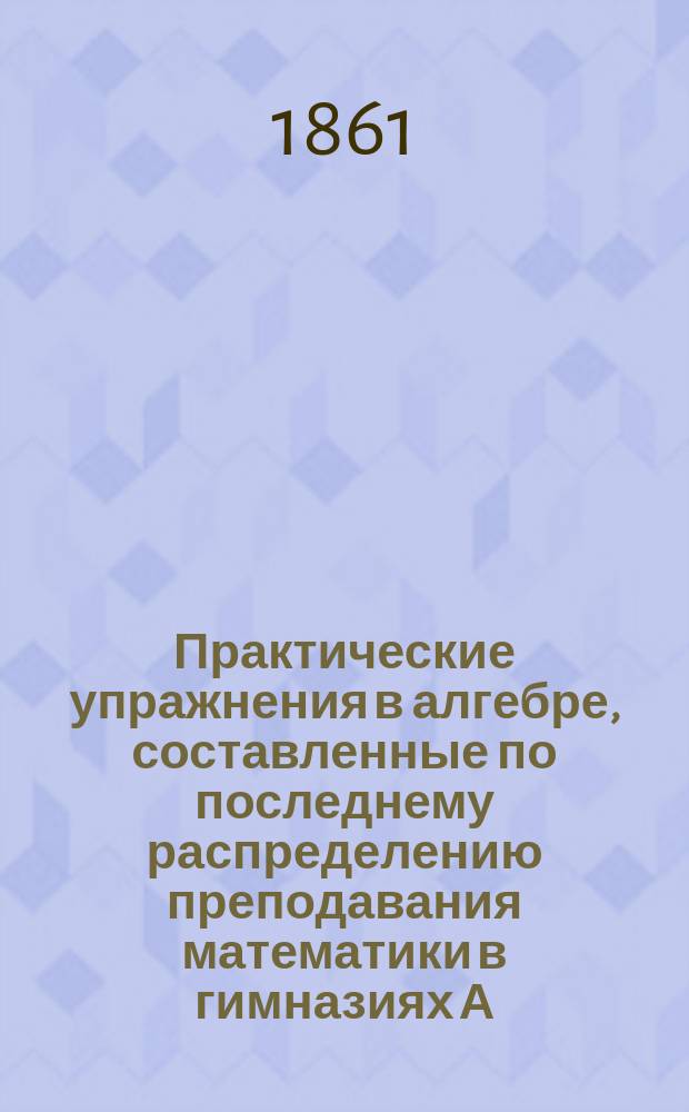 Практические упражнения в алгебре, составленные по последнему распределению преподавания математики в гимназиях А.Н.К. Больманом : В 3 ч