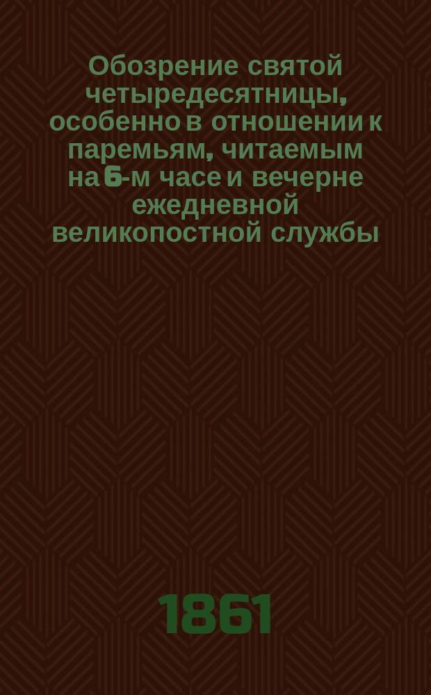 Обозрение святой четыредесятницы, особенно в отношении к паремьям, читаемым на 6-м часе и вечерне ежедневной великопостной службы, с преложением на русский язык паремий из Исайи и притчей и с присовокуплением на каждую паремью приличных размышлений в виде объяснения смысла буквального, исторического и нравоучительного. Т. 1