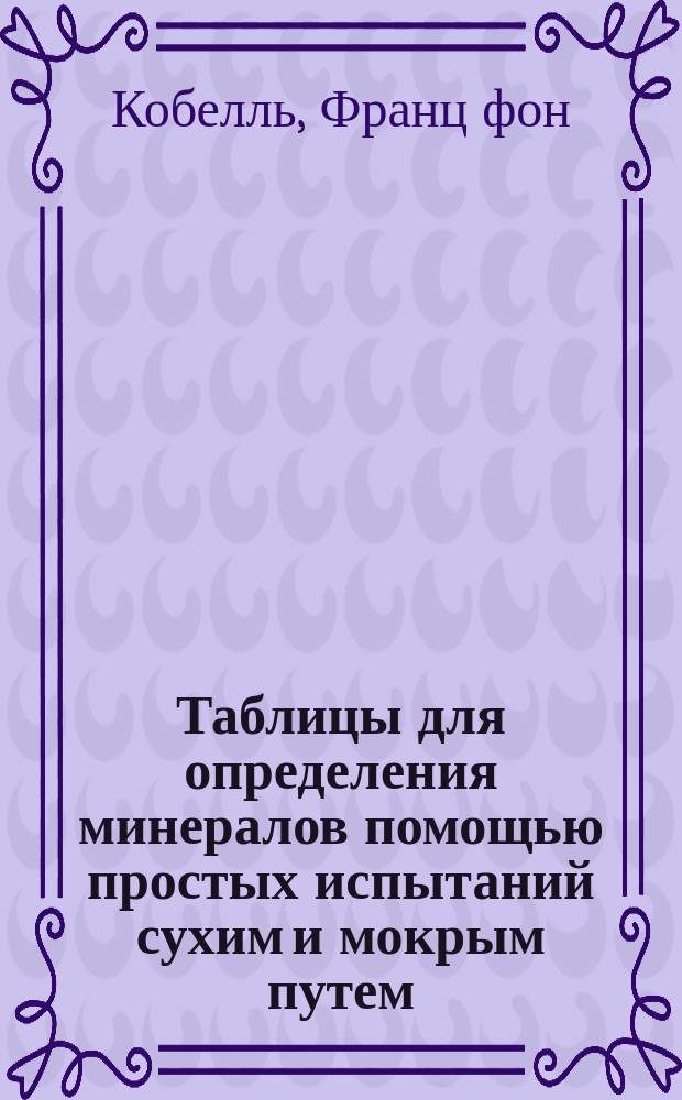 Таблицы для определения минералов помощью простых испытаний сухим и мокрым путем : Пер. с нем. соч. Franz von Kobell's Tafeln zur Bestimmung der Mineralien mittelst einfacher chemischer Versuche auf trocknem und nassem Weg, 15-te neu bearbeitete und vermehrte Auflage von K. Oebbeke А. Леш