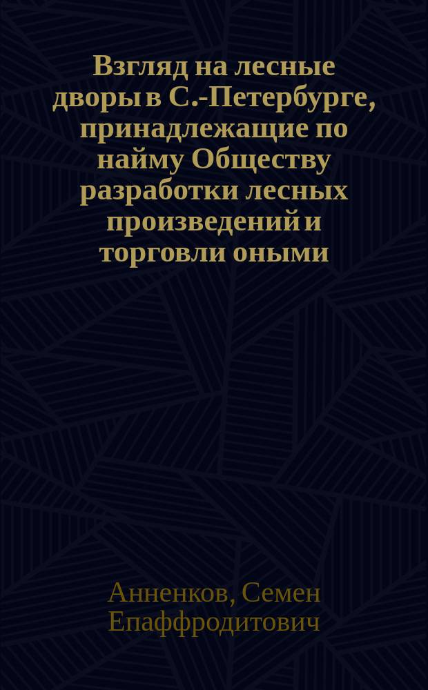 Взгляд на лесные дворы в С.-Петербурге, принадлежащие по найму Обществу разработки лесных произведений и торговли оными