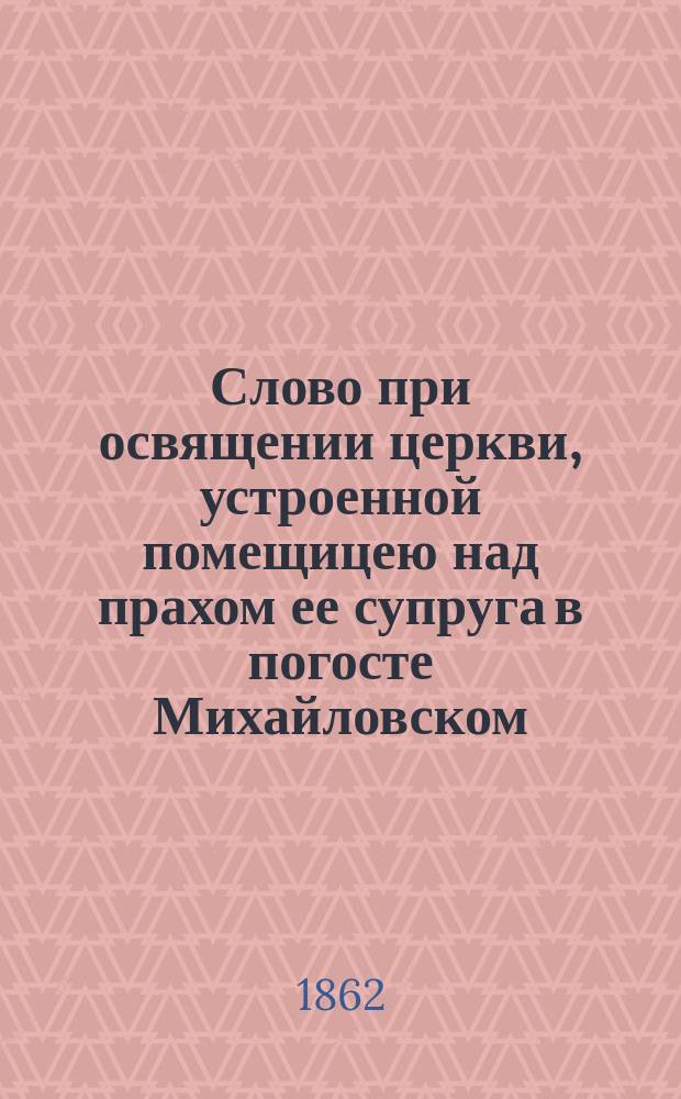 Слово при освящении церкви, устроенной помещицею над прахом ее супруга в погосте Михайловском, Великолуцкого уезда, Псковской губернии : Произнесено ректором Псков. духов. семинарии, архим. Аполлосом, по освящении Храма во имя св. равноапостольного кн. Владимира, в имении госпожи Алексеевой, 1862 г. 2 сент