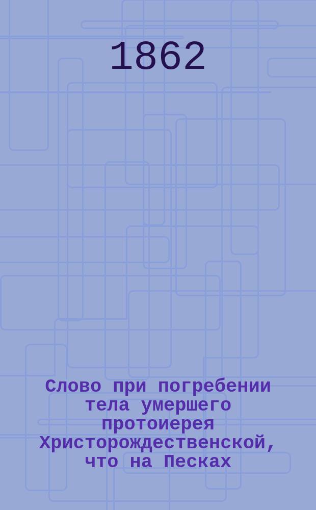 Слово при погребении тела умершего протоиерея Христорождественской, что на Песках, церкви о. Николая Ивановича Полиекктова, произнесенное той же церкви священником Александром Гумилевским 29 июля 1862 года