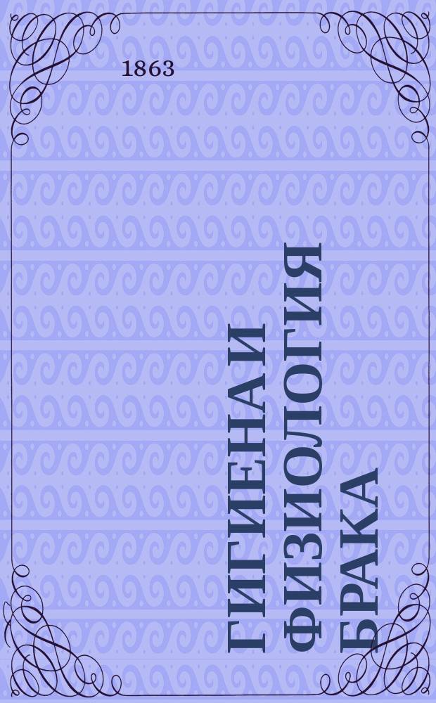 Гигиена и физиология брака : Естеств. и мед. история мужчины и женщины в ее любопытнейших подробностях. Спец. гигиена берем. женщины и новорожд. младенца В 3 ч. Ч. 1