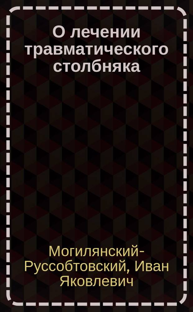 О лечении травматического столбняка : Дис., написанная для получения степ. д-ра мед. лекарем И. Могилянским-Русобтовским