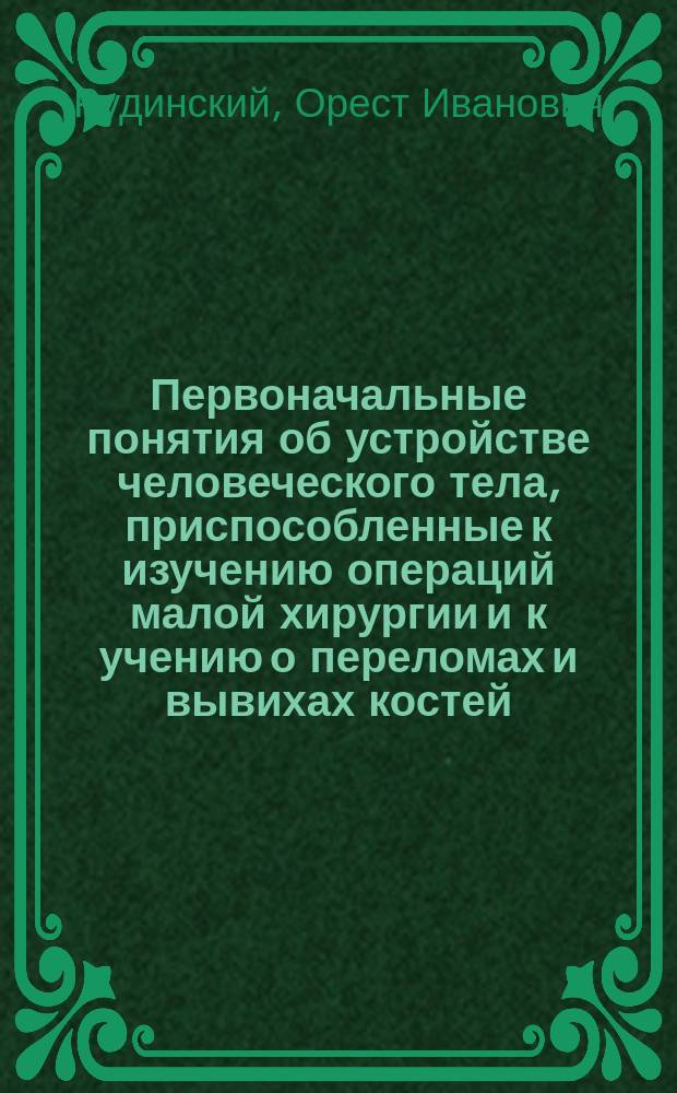 Первоначальные понятия об устройстве человеческого тела, приспособленные к изучению операций малой хирургии и к учению о переломах и вывихах костей : Для фельдшерских школ
