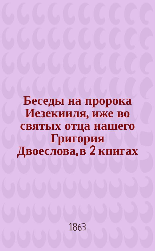 Беседы на пророка Иезекииля, иже во святых отца нашего Григория Двоеслова, в 2 книгах, переведенные с латинского языка на русский архимандритом Климентом : Кн. 1-2