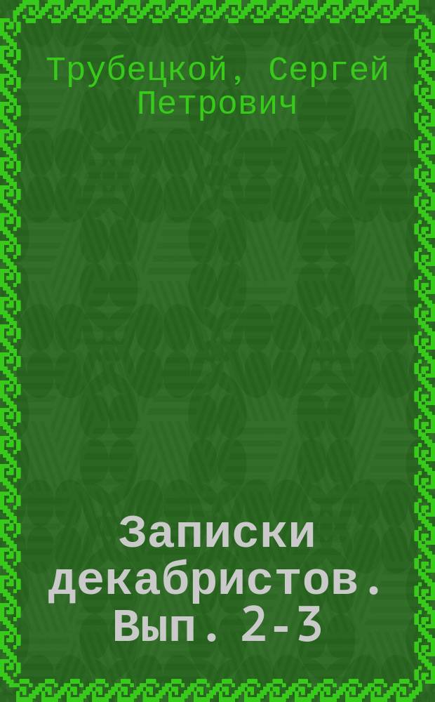 Записки декабристов. Вып. 2-3 : Записки кн. Трубецкого. Разбор донесения Тайной следственной комиссии государю императору в 1826, Никиты Муравьева и Лунина. Четырнадцатое декабря. Белая церковь : (Рассказ). От издателей