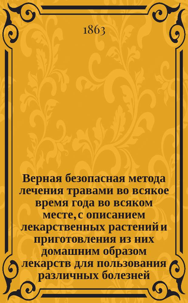 Верная безопасная метода лечения травами во всякое время года во всяком месте, с описанием лекарственных растений и приготовления из них домашним образом лекарств для пользования различных болезней, из которых многие почитались неизлечимыми : В 3 ч. Ч. 1-3. Ч. 1