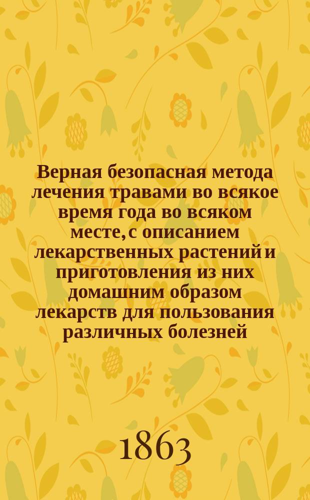 Верная безопасная метода лечения травами во всякое время года во всяком месте, с описанием лекарственных растений и приготовления из них домашним образом лекарств для пользования различных болезней, из которых многие почитались неизлечимыми : В 3 ч. Ч. 1-3. Ч. 3