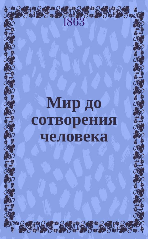Мир до сотворения человека : Общепонятное излож. первобыт. состояния нашей планеты, описание разных периодов развития земной коры, ее растительности и заселения до новейших времен