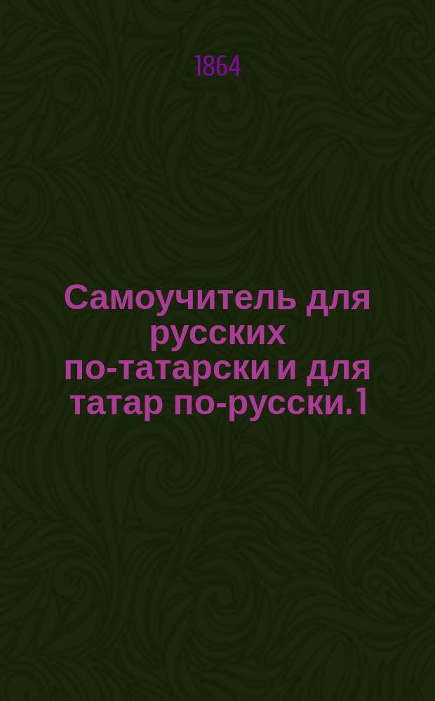 Самоучитель для русских по-татарски и для татар по-русски. 1) 2) 3) 4), слова и разговоры с подстрочным подписом. басни с выставлением гласных значков. для упражнения два рассказа [!] одна [!] на русском, другая [!] на татарском яз.. татарские песни без выставления гласных значков : В 4 отд