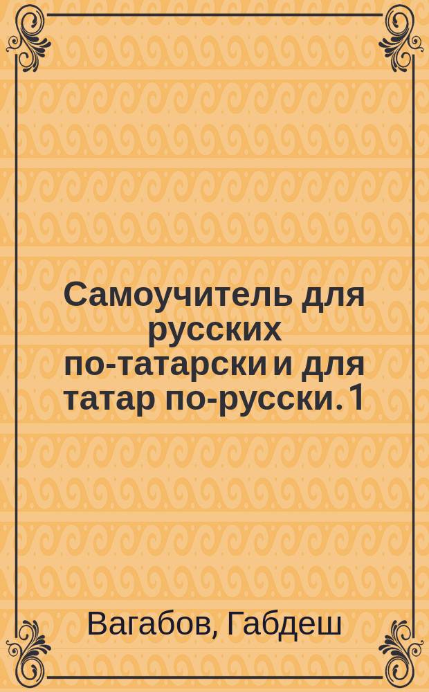 Самоучитель для русских по-татарски и для татар по-русски. 1) 2) 3) 4), слова и разговоры с подстрочным подписом. басни с выставлением гласных значков. для упражнения два рассказа [!] одна [!] на русском, другая [!] на татарском яз.. татарские песни без выставления гласных значков : В 4 отд