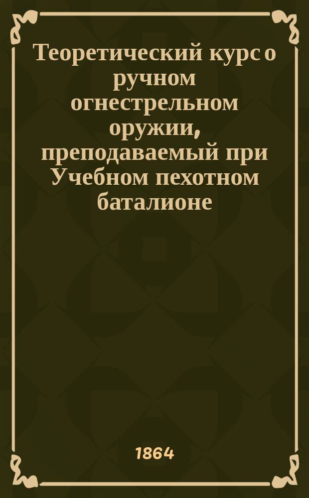 Теоретический курс о ручном огнестрельном оружии, преподаваемый при Учебном пехотном баталионе, Л. гв. конной артиллерии капитаном А. Вельяминовым-Зерновым