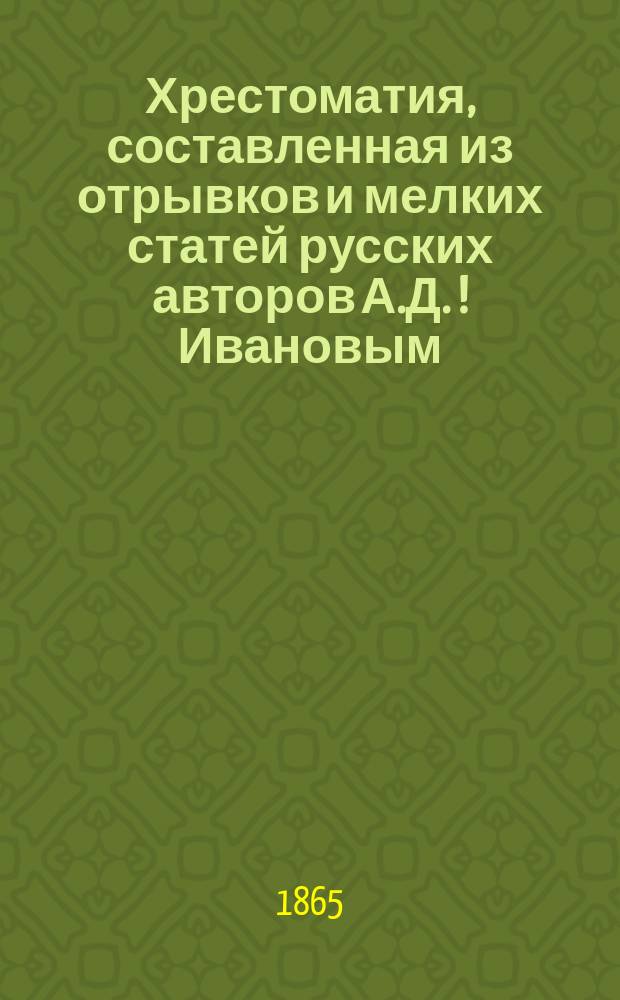 Хрестоматия, составленная из отрывков и мелких статей русских авторов А.Д. [!] Ивановым : Ч. 1-