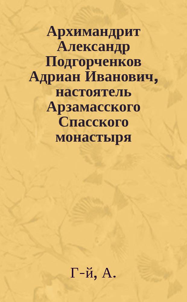 Архимандрит Александр [Подгорченков Адриан Иванович], настоятель Арзамасского Спасского монастыря : Биогр. очерк