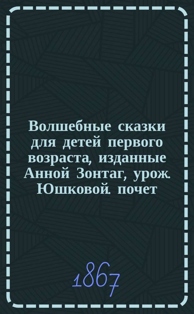 Волшебные сказки для детей первого возраста, изданные Анной Зонтаг, урож. Юшковой. почет. чл. О-ва любителей рус. словесности