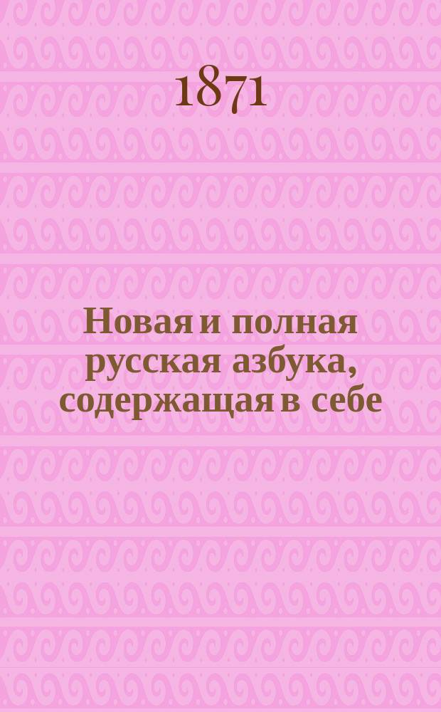 Новая и полная русская азбука, содержащая в себе: старый и новый методы учения, упражнение в чтении по слогам, молитвы, заповеди, краткие извлечения из христианского учения, правила благопристойности и учтивости, краткую священную историю Ветхого и Нового завета, нравоучительные анекдоты, повести, басни в стихах и прозе, начертания арабских и римских цифр и таблицу умножения, составленная А.К.