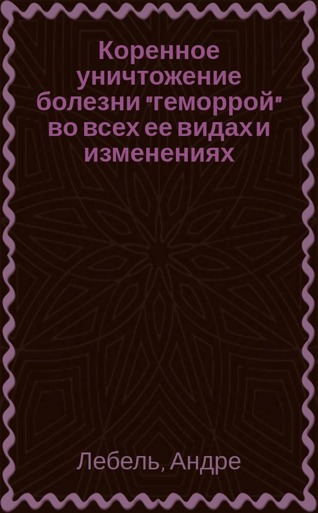 Коренное уничтожение болезни "геморрой" во всех ее видах и изменениях : Новые, легкие предупреждающие, разрешающие и уничтожающие геморрой мед. и гигиен. средства... : Пер. с 14-го изд