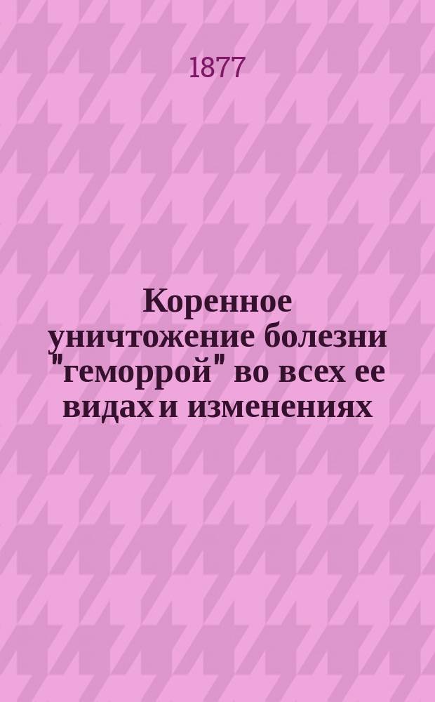 Коренное уничтожение болезни "геморрой" во всех ее видах и изменениях : Новые, легкие предупреждающие, разрешающие и уничтожающие геморрой мед. и гигиен. средства... : Пер. с 14-го изд