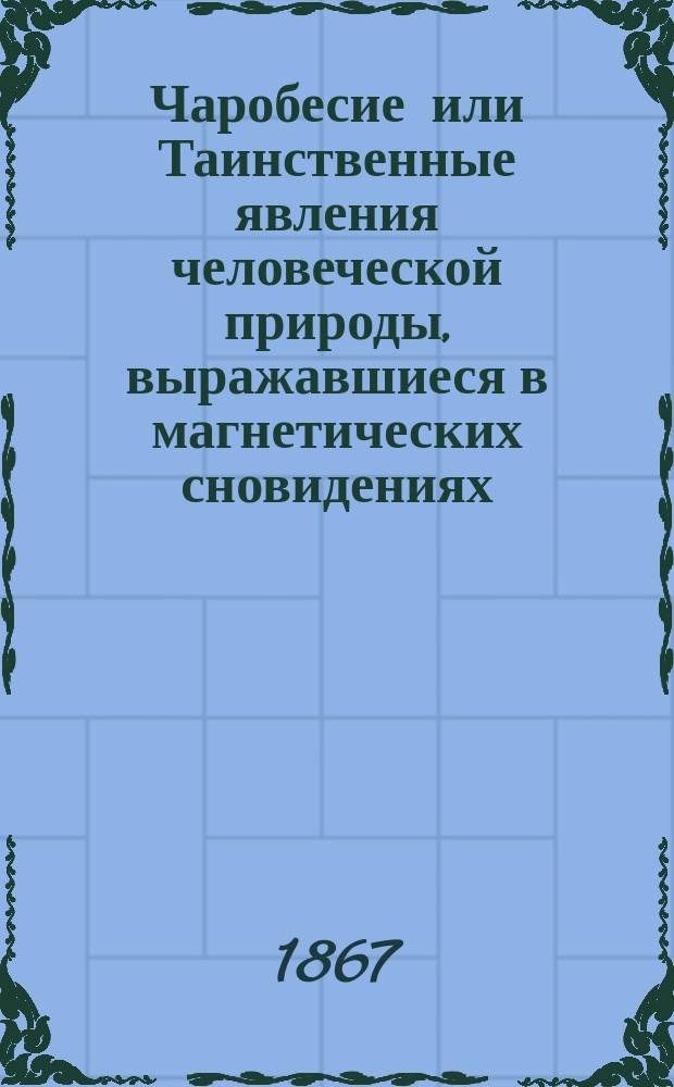 Чаробесие или Таинственные явления человеческой природы, выражавшиеся в магнетических сновидениях, явлениях духов, действиях шаманов, магометанских дервишей, одержимых бесами, предчувствиях несчастий или смерти, чернокнижии, оракулах, пифиях, предсказателях, привидениях, свенденборгизме и животном магнетизме : Описано и объяснено по соч. Максимилиана Перти, проф. в Берлин. ун-те и д-ра Бриер-де-Буамон