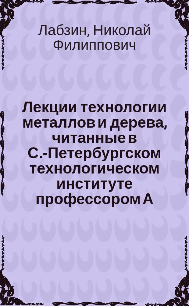 Лекции технологии металлов и дерева, читанные в С.-Петербургском технологическом институте профессором А.[!Н.] Лабзиным