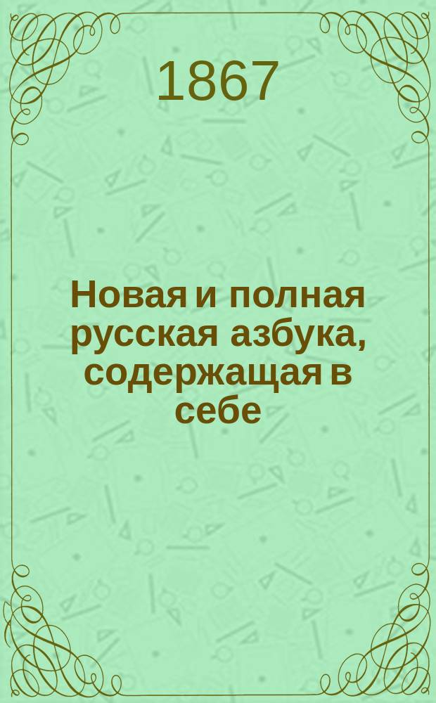 Новая и полная русская азбука, содержащая в себе: старый и новый методы учения, упражнение в чтении по слогам, молитвы, заповеди, краткие извлечения из христианского учения, правила благопристойности и учтивости, краткую священную историю Ветхого и Нового завета, нравоучительные анекдоты, повести, начертание арабских и римских цифр и таблицу умножения, составленная А.К.