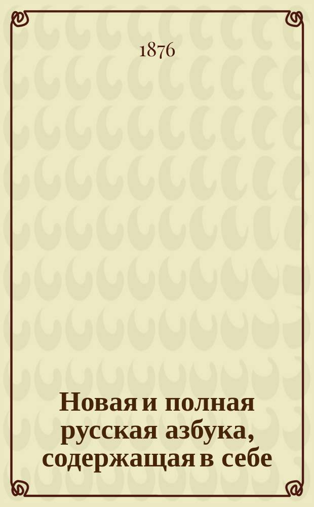 Новая и полная русская азбука, содержащая в себе: старый и новый методы учения, упражнение в чтении по слогам, молитвы, заповеди, краткие извлечения из христианского учения, правила благопристойности и учтивости, краткую священную историю Ветхого и Нового завета, нравоучительные анекдоты, повести, начертание арабских и римских цифр и таблицу умножения, составленная А.К.