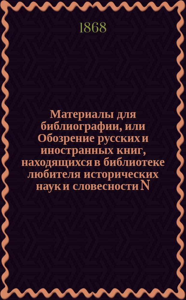 Материалы для библиографии, или Обозрение русских и иностранных книг, находящихся в библиотеке любителя исторических наук и словесности N. N., состоящей преимущественно из сочинений, по части русской истории, археологии, нумизматики, географии, этнографии, древней и новой литературы, церковных и гражданских древностей, художеств, искусств и путешествий по России, с кратким изложением содержания некоторых сочинений и с указанием на книги редкие и. Кн. 3 : О русских и иностранных книгах, изданных в XIX веке