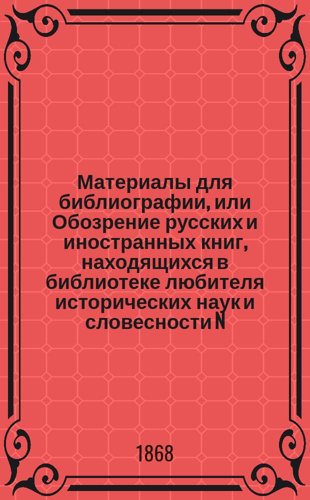 Материалы для библиографии, или Обозрение русских и иностранных книг, находящихся в библиотеке любителя исторических наук и словесности N. N., состоящей преимущественно из сочинений, по части русской истории, археологии, нумизматики, географии, этнографии, древней и новой литературы, церковных и гражданских древностей, художеств, искусств и путешествий по России, с кратким изложением содержания некоторых сочинений и с указанием на книги редкие и. Кн. 4 : О русских и иностранных книгах, изданных в XIX веке