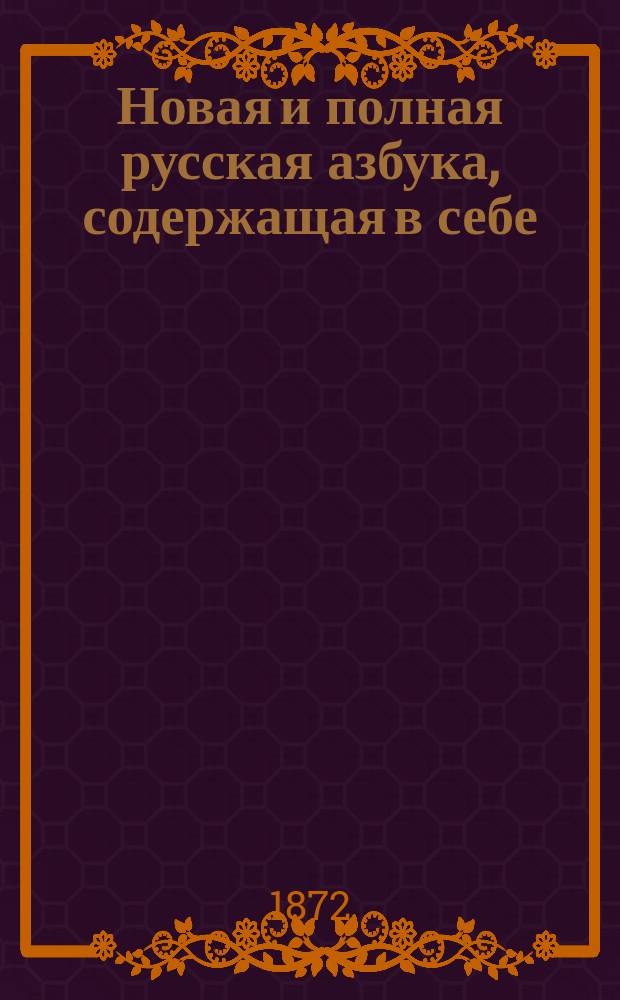 Новая и полная русская азбука, содержащая в себе: старый и новый методы учения, упражнение в чтении по слогам, молитвы, заповеди, краткие извлечения из христианского учения, правила благопристойности и учтивости, краткую священную историю Ветхого и Нового завета, нравоучительные анекдоты, повести и таблицу умножения, составленная А.К.