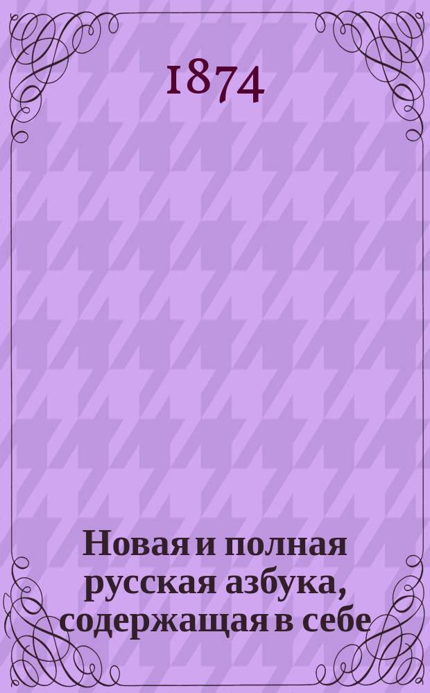 Новая и полная русская азбука, содержащая в себе: старый и новый методы учения, упражнение в чтении по слогам, молитвы, заповеди, краткие извлечения из христианского учения, правила благопристойности и учтивости, краткую священную историю Ветхого и Нового завета, нравоучительные анекдоты, повести и таблицу умножения, составленная А.К.