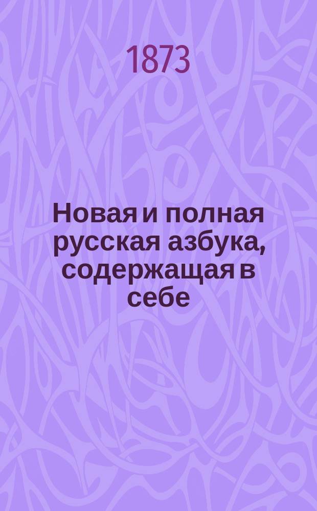 Новая и полная русская азбука, содержащая в себе: старый и новый методы учения, упражнения в чтении по слогам, молитвы, заповеди, краткие извлечения из христианского учения, правила благопристойности и учтивости и таблицу умножения, составленная А.К.