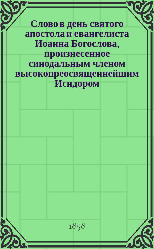 Слово в день святого апостола и евангелиста Иоанна Богослова, произнесенное синодальным членом высокопреосвященнейшим Исидором, митрополитом Киевским и Галицким в Шемахинской баталионной георгиевской церкви 8-го мая 1858 года