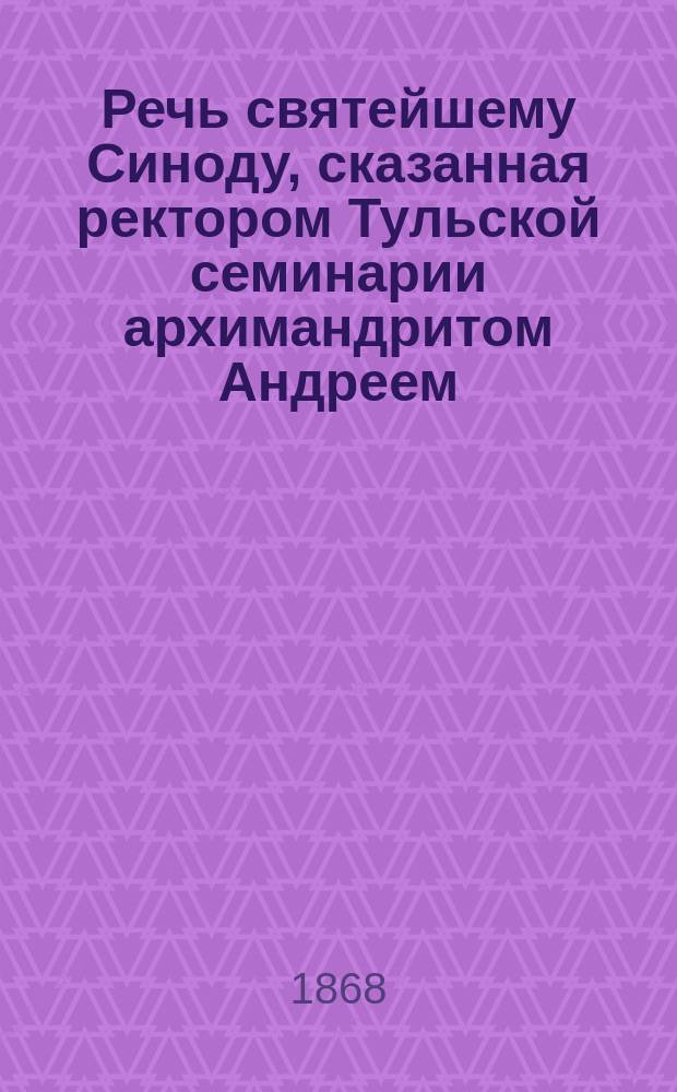 Речь святейшему Синоду, сказанная ректором Тульской семинарии архимандритом Андреем, при наречении его во епископа Муромского, викария Владимирской епархии, 21 марта 1868 г.
