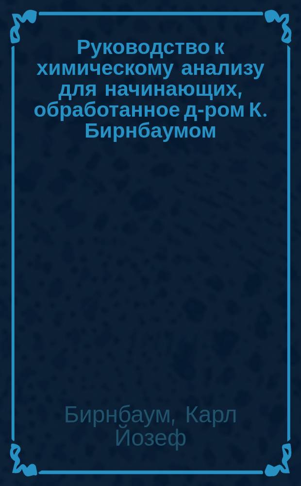 Руководство к химическому анализу для начинающих, обработанное д-ром К. Бирнбаумом, профессором химии при Политехнической школе в Карлсруэ
