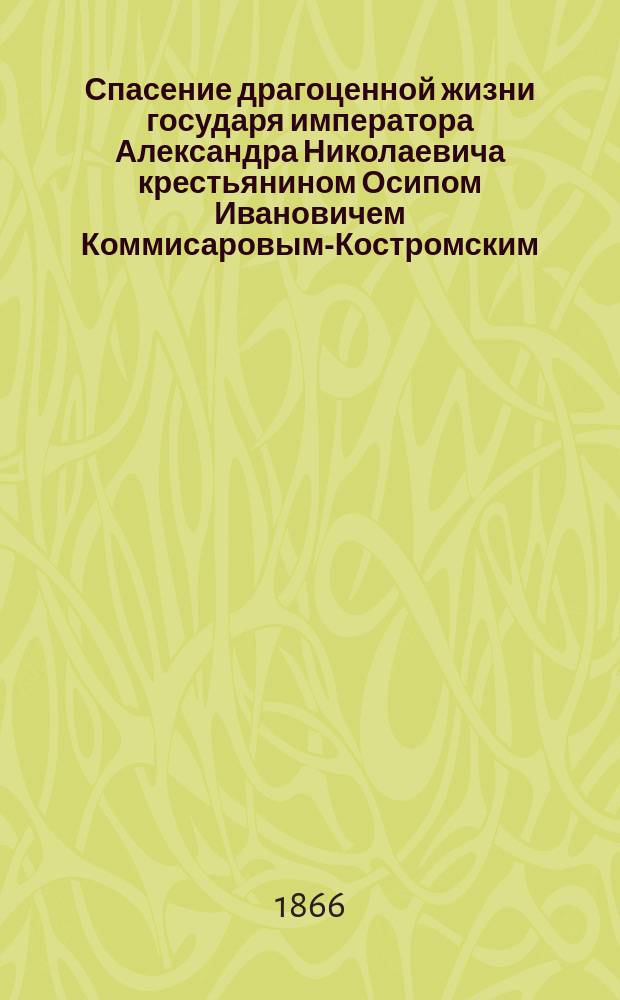 Спасение драгоценной жизни государя императора Александра Николаевича крестьянином Осипом Ивановичем Коммисаровым-Костромским, а ныне дворянином, 4 апреля 1866 года : С портр. государя-императора и О.И. Коммисарова-Костромского