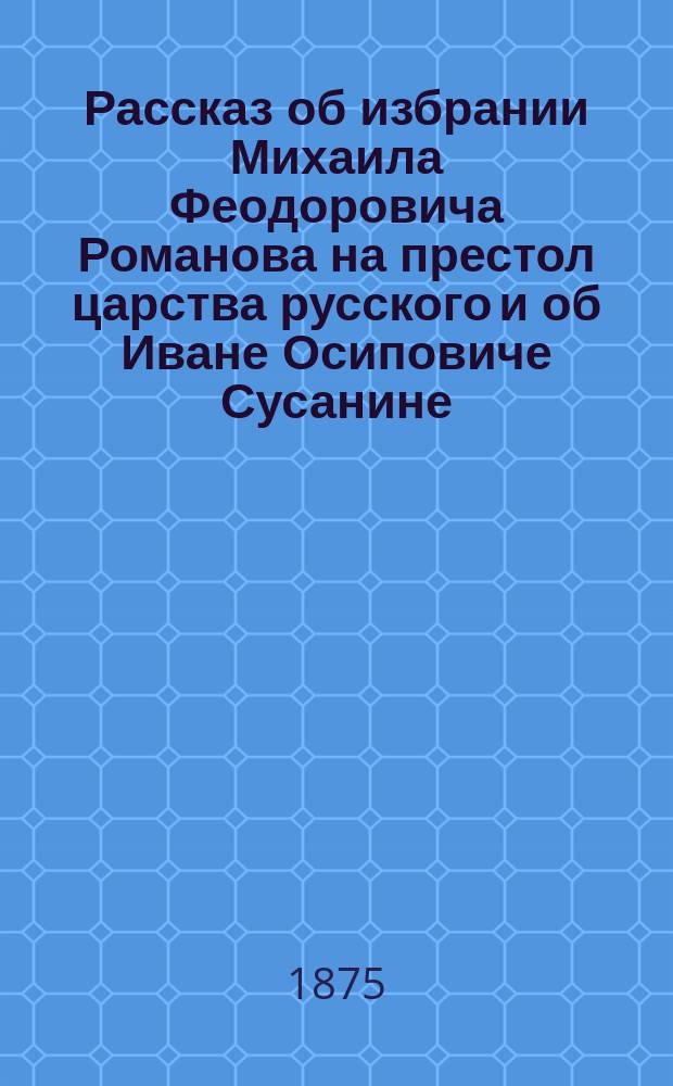 Рассказ об избрании Михаила Феодоровича Романова на престол царства русского и об Иване Осиповиче Сусанине, спасителя жизни его : С изобр. памятника Сусанину в Костроме