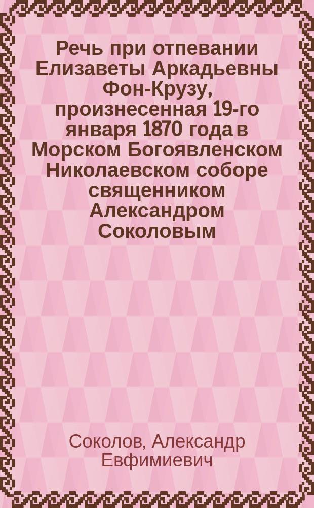 Речь при отпевании Елизаветы Аркадьевны Фон-Крузу, произнесенная 19-го января 1870 года в Морском Богоявленском Николаевском соборе священником Александром Соколовым