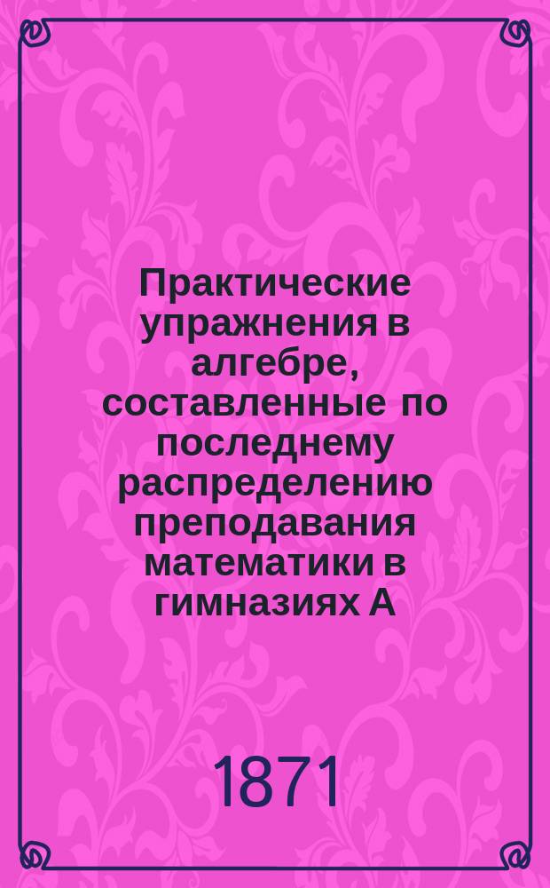Практические упражнения в алгебре, составленные по последнему распределению преподавания математики в гимназиях А.Н.К. Больманом : В 3 ч