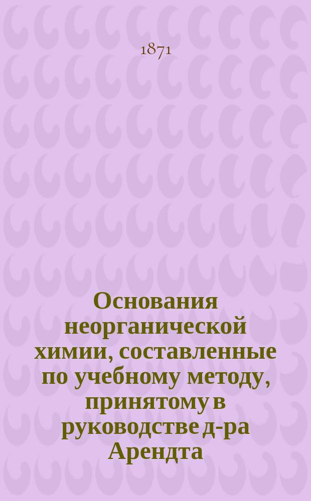 Основания неорганической химии, составленные по учебному методу, принятому в руководстве д-ра Арендта, преподавателем химии В.В. Гофманн