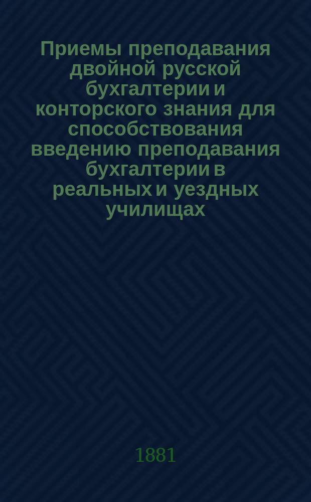 Приемы преподавания двойной русской бухгалтерии и конторского знания для способствования введению преподавания бухгалтерии в реальных и уездных училищах : К 1-му курсу учеб