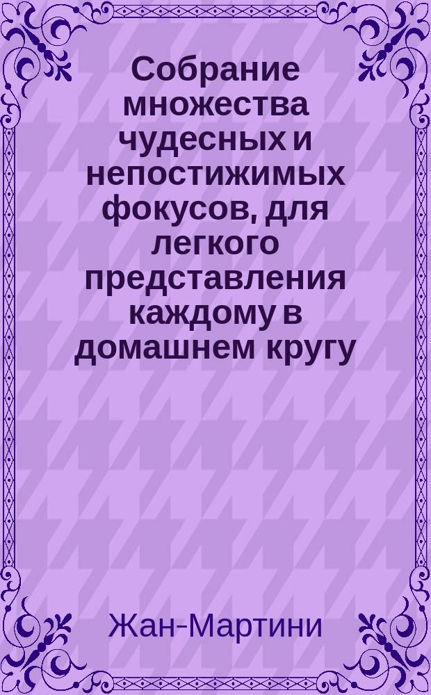 Собрание множества чудесных и непостижимых фокусов, для легкого представления каждому в домашнем кругу