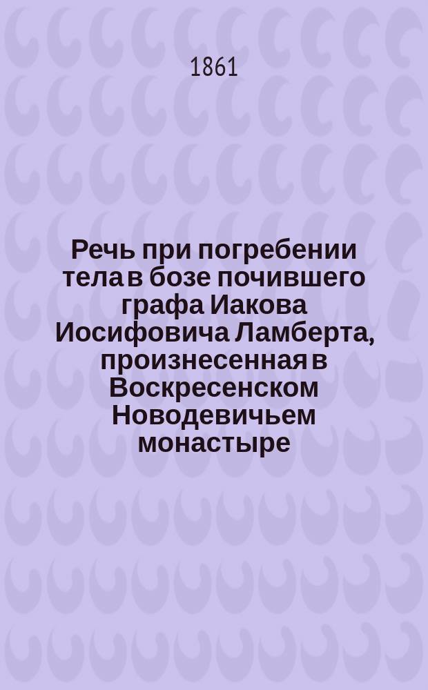 Речь при погребении тела в бозе почившего графа Иакова Иосифовича Ламберта, произнесенная в Воскресенском Новодевичьем монастыре, ноября 6 дня 1861 года, духовным отцом и законоучителем его, Христорождественской, что на Песках, церкви, священником, магистром Александром Гумилевским