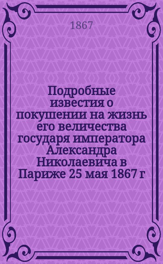 Подробные известия о покушении на жизнь его величества государя императора Александра Николаевича в Париже 25 мая 1867 г. и показания преступника Березовского