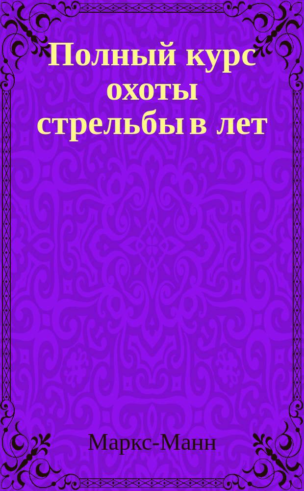 Полный курс охоты стрельбы в лет : Необходимое пособие для руководства охотникам за болотной, полевой и лесной дичью : С наставлением советов, дрессировки и лечения собак : С прил. охоты за хищными зверями соч. Гофмана и А. де-Бреа