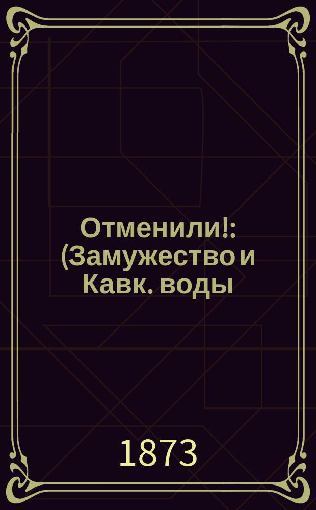 Отменили! : (Замужество и Кавк. воды) : Комедия-шутка в 2 д. Ив. Якунина : Пьеса эта передел. из одноакт. комедии "Замужество и Кавказские воды"