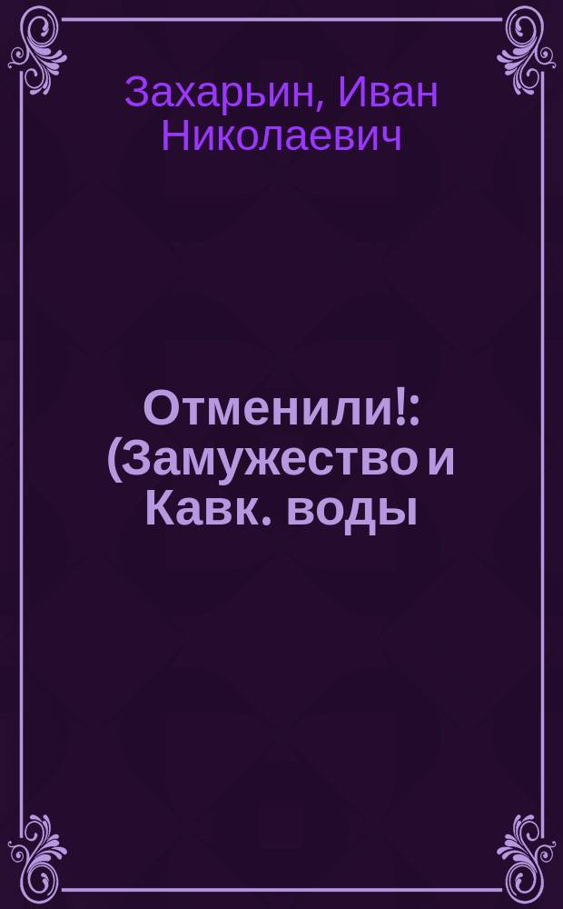 Отменили! : (Замужество и Кавк. воды) : Комедия-шутка в 2 д. Ив. Якунина : Пьеса эта передел. из одноакт. комедии "Замужество и Кавказские воды"