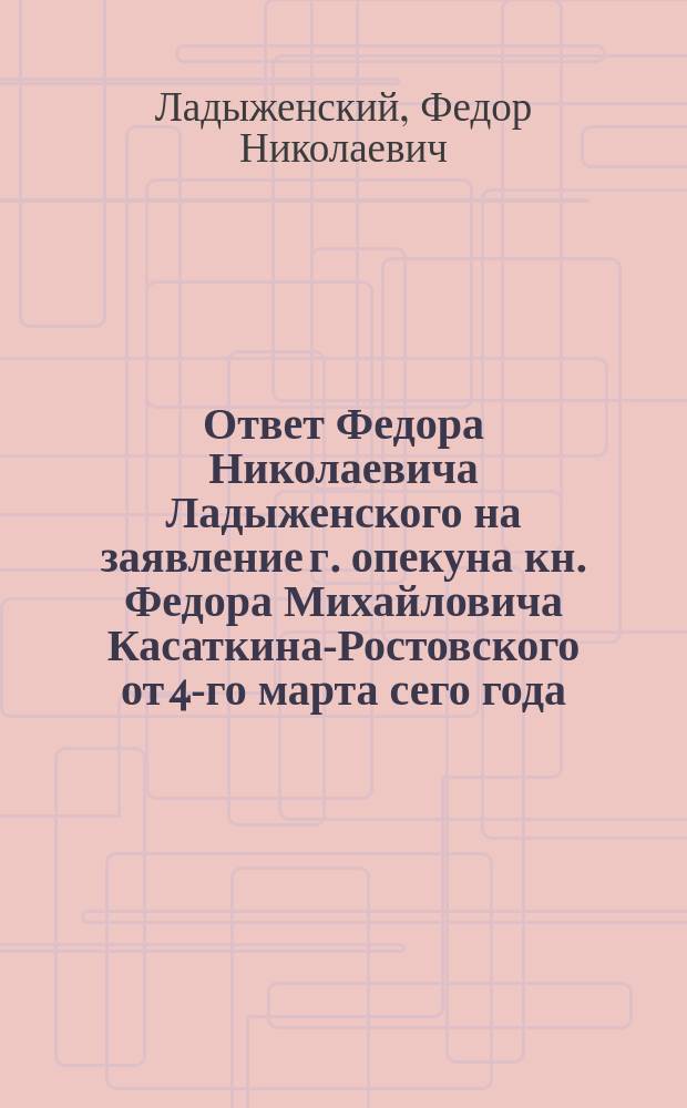 Ответ Федора Николаевича Ладыженского на заявление г. опекуна кн. Федора Михайловича Касаткина-Ростовского от 4-го марта сего года : В С.-Петерб. контору г. г. наследников графа Дмитрия Николаевича Шереметева