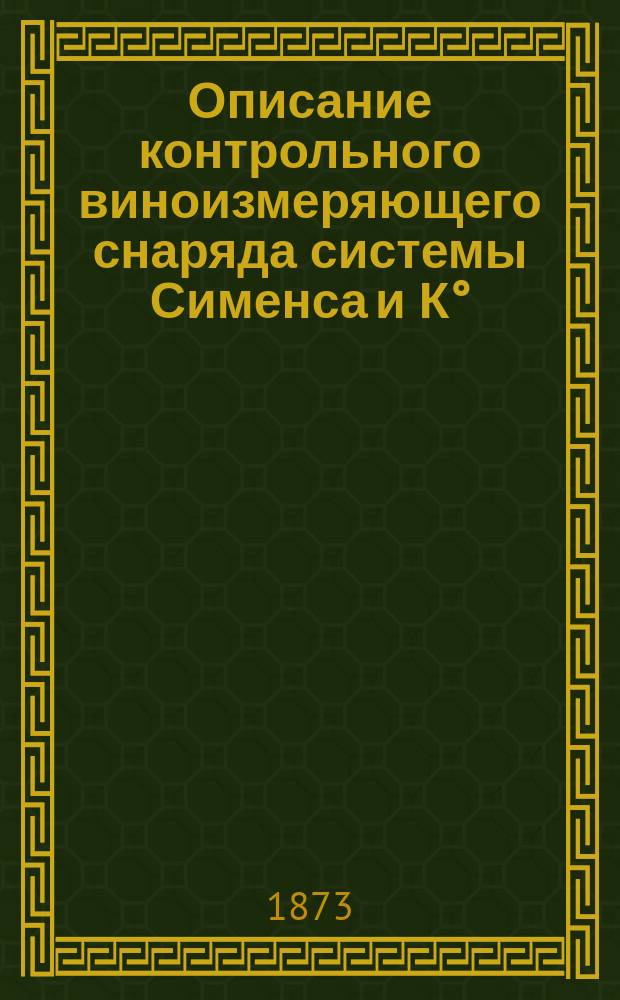 Описание контрольного виноизмеряющего снаряда системы Сименса и К° : С прил. инструкций по установке и наблюдению за контрол. снарядами на винокур. з-дах